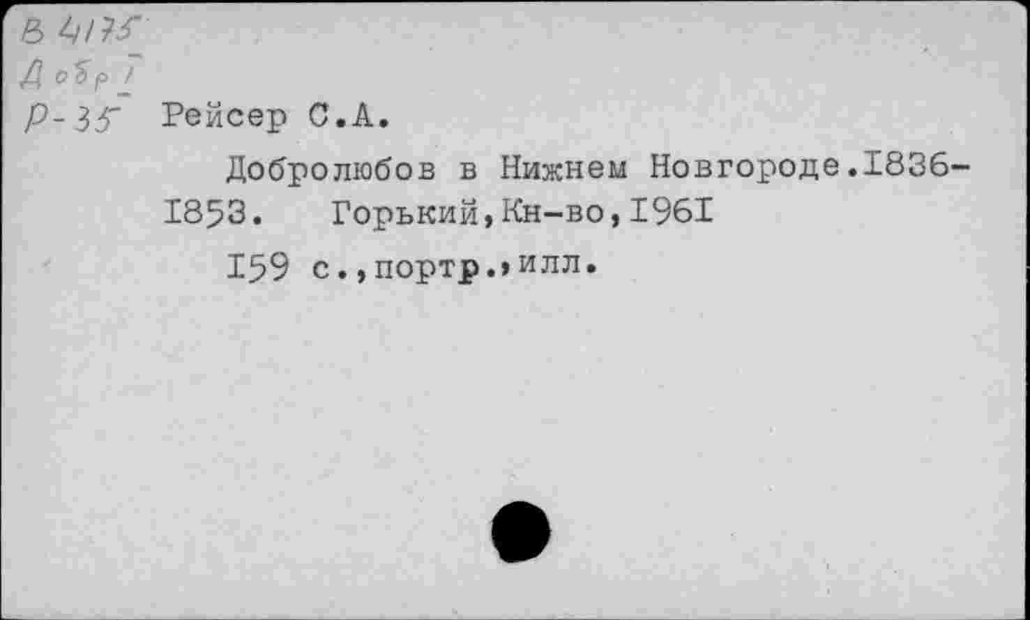 ﻿6 4/?-Г
/? оЪр
р-36" Рейсер С.А.
Добролюбов в Нижнем Новгороде.1836-
1853. Горький,Кн-во,1961
159 с.,портр.,илл.